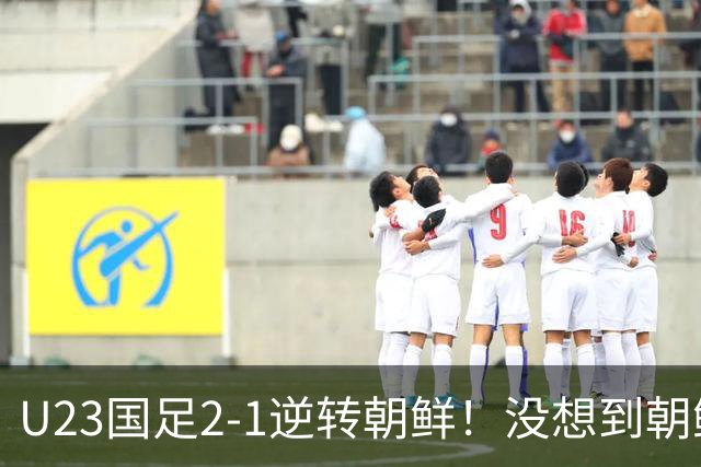 U23国足2-1逆转朝鲜！没想到朝鲜主帅赛后这么说，彻底破防！